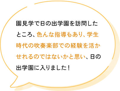 きっかけは、短期大学の求人に載っていました。園見学で日の出学園を訪問したところ、色んな指導もあり、自分の学生のときの吹奏楽部での経験を活かせれるのではないかと思い決めました。