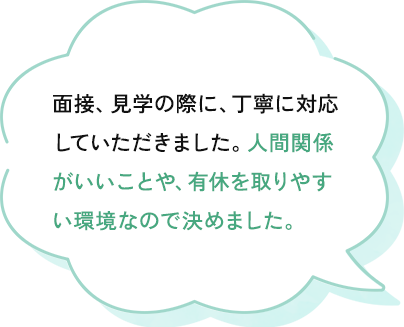 面接、見学の際に、丁寧に対応してもらい、有休を取りやすくしていることや人間関係がいいことを教えてもらえたからです。