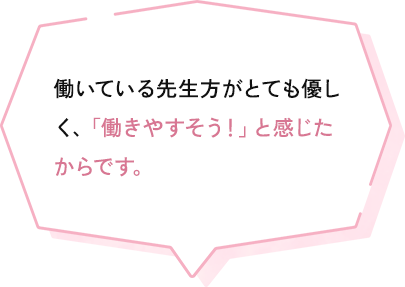 働いている先生方がとても優しく、働きやすいと感じたから決めました。