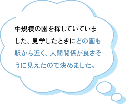 どの園も駅から近く、中規模の園を探していて、見学したときに人間関係が良さそうに見えたので決めました。