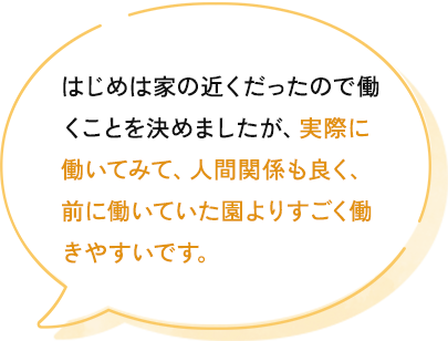 はじめは家の近くだったので働くことを決めましたが、働いてみて前園より人間関係も良く、すごく働きやすいです。