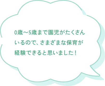 0歳〜5歳まで園児がたくさんいて様々な保育が経験出来ると思いました。